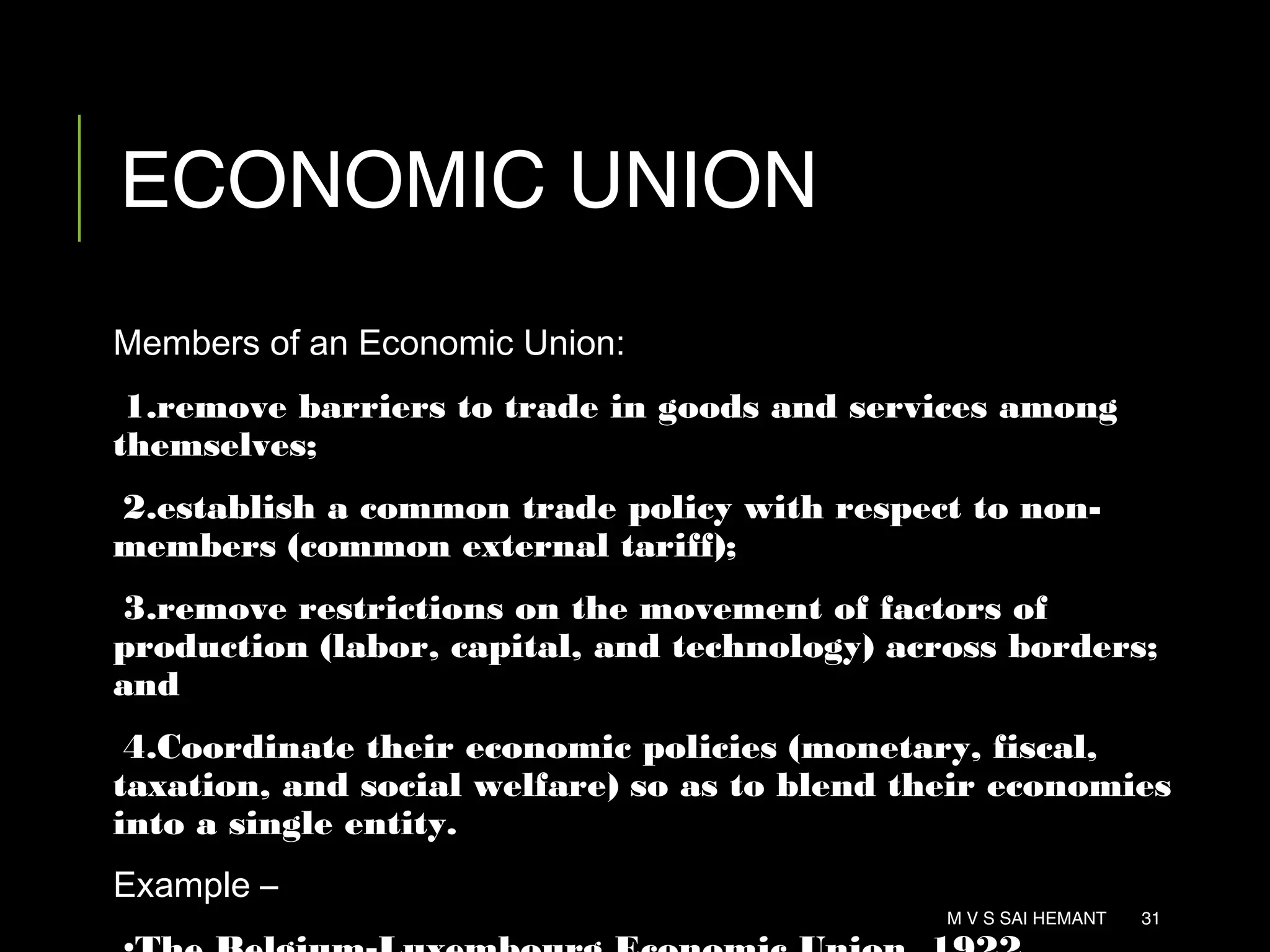 ECONOMIC UNION
Members of an Economic Union:
1.remove barriers to trade in goods and services among
themselves;
2.establish a common trade policy with respect to non-
members (common external tariff);
3.remove restrictions on the movement of factors of
production (labor, capital, and technology) across borders;
and
4.Coordinate their economic policies (monetary, fiscal,
taxation, and social welfare) so as to blend their economies
into a single entity.
Example –
M V S SAI HEMANT 31
 