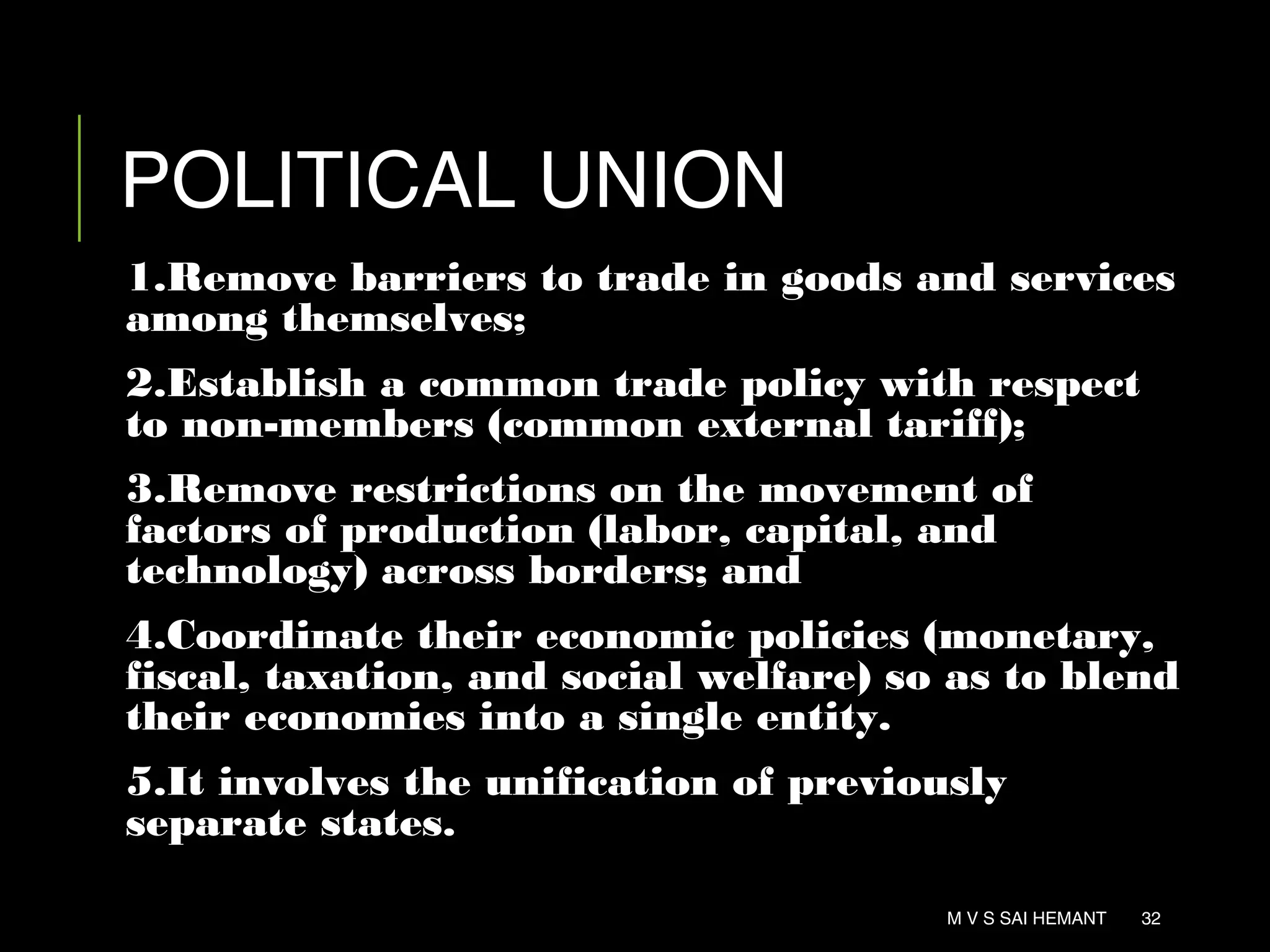 POLITICAL UNION
1.Remove barriers to trade in goods and services
among themselves;
2.Establish a common trade policy with respect
to non-members (common external tariff);
3.Remove restrictions on the movement of
factors of production (labor, capital, and
technology) across borders; and
4.Coordinate their economic policies (monetary,
fiscal, taxation, and social welfare) so as to blend
their economies into a single entity.
5.It involves the unification of previously
separate states.
M V S SAI HEMANT 32
 