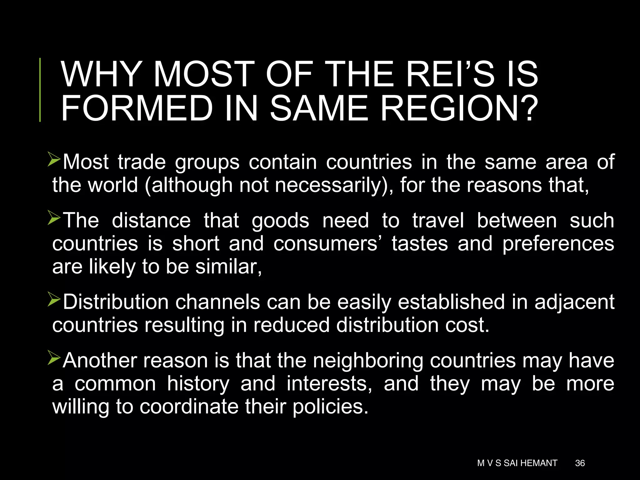 Most trade groups contain countries in the same area of
the world (although not necessarily), for the reasons that,
The distance that goods need to travel between such
countries is short and consumers’ tastes and preferences
are likely to be similar,
Distribution channels can be easily established in adjacent
countries resulting in reduced distribution cost.
Another reason is that the neighboring countries may have
a common history and interests, and they may be more
willing to coordinate their policies.
WHY MOST OF THE REI’S IS
FORMED IN SAME REGION?
M V S SAI HEMANT 36
 