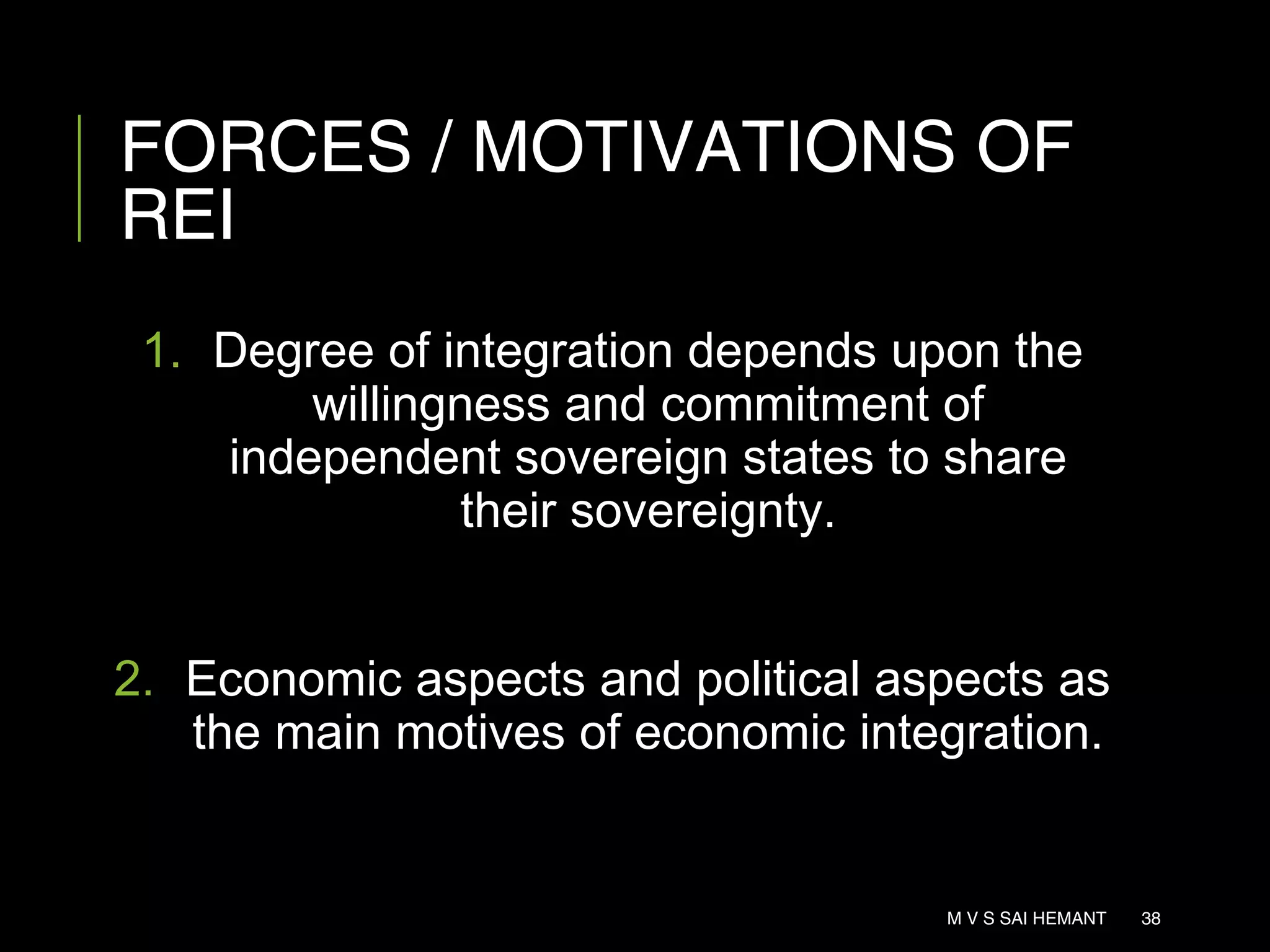 FORCES / MOTIVATIONS OF
REI
1. Degree of integration depends upon the
willingness and commitment of
independent sovereign states to share
their sovereignty.
2. Economic aspects and political aspects as
the main motives of economic integration.
M V S SAI HEMANT 38
 