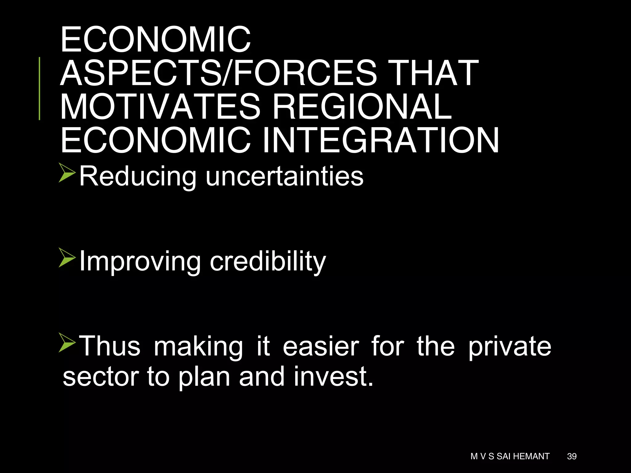 ECONOMIC
ASPECTS/FORCES THAT
MOTIVATES REGIONAL
ECONOMIC INTEGRATION
Reducing uncertainties
Improving credibility
Thus making it easier for the private
sector to plan and invest.
M V S SAI HEMANT 39
 