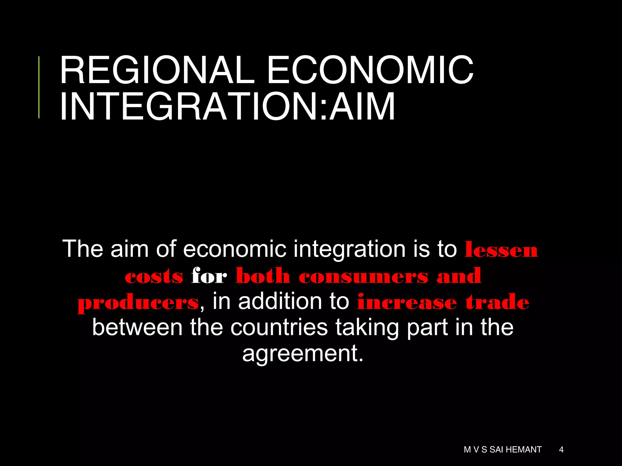 REGIONAL ECONOMIC
INTEGRATION:AIM
The aim of economic integration is to lessen
costs for both consumers and
producers, in addition to increase trade
between the countries taking part in the
agreement.
M V S SAI HEMANT 4
 