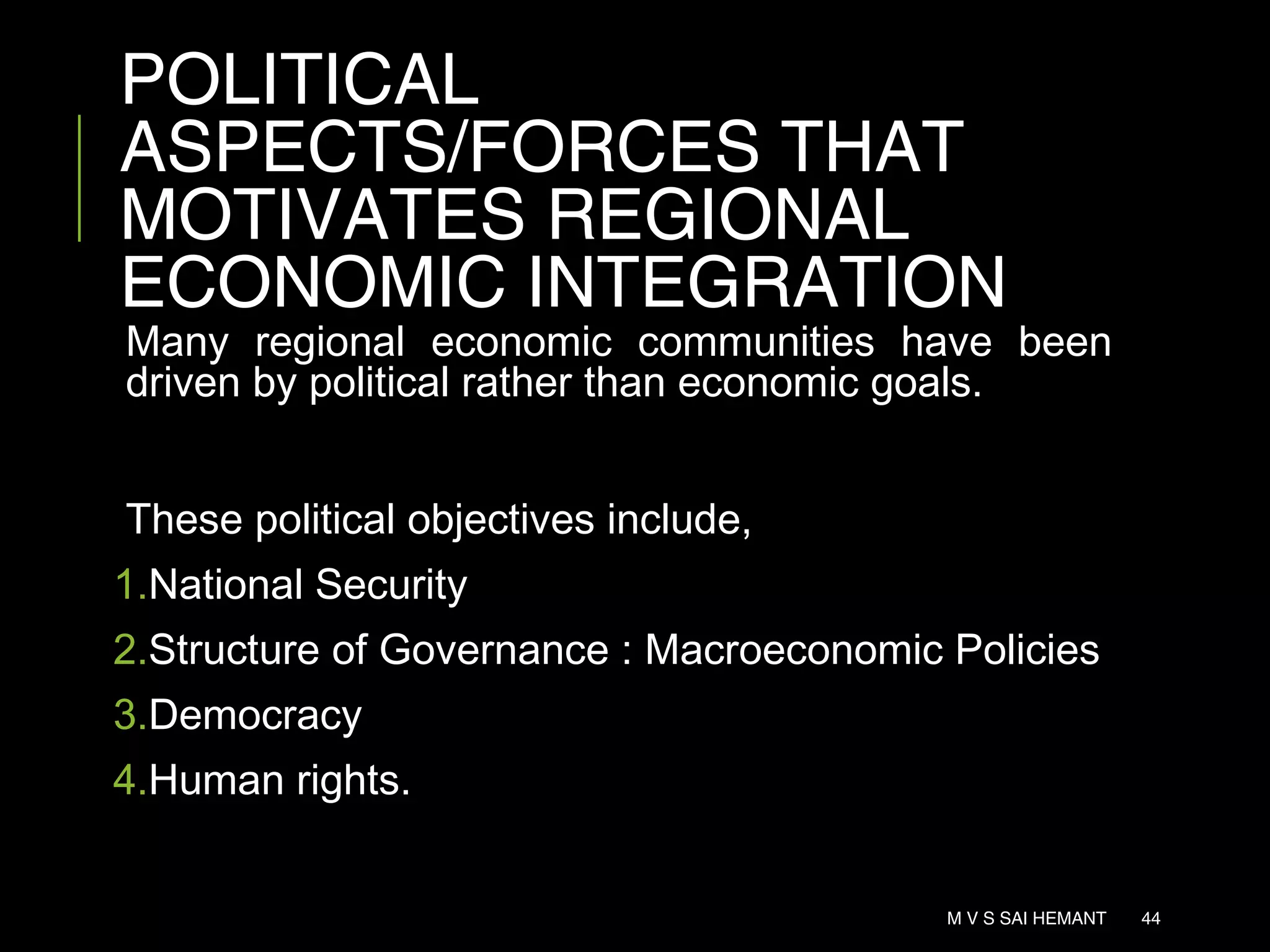 POLITICAL
ASPECTS/FORCES THAT
MOTIVATES REGIONAL
ECONOMIC INTEGRATION
Many regional economic communities have been
driven by political rather than economic goals.
These political objectives include,
1.National Security
2.Structure of Governance : Macroeconomic Policies
3.Democracy
4.Human rights.
M V S SAI HEMANT 44
 