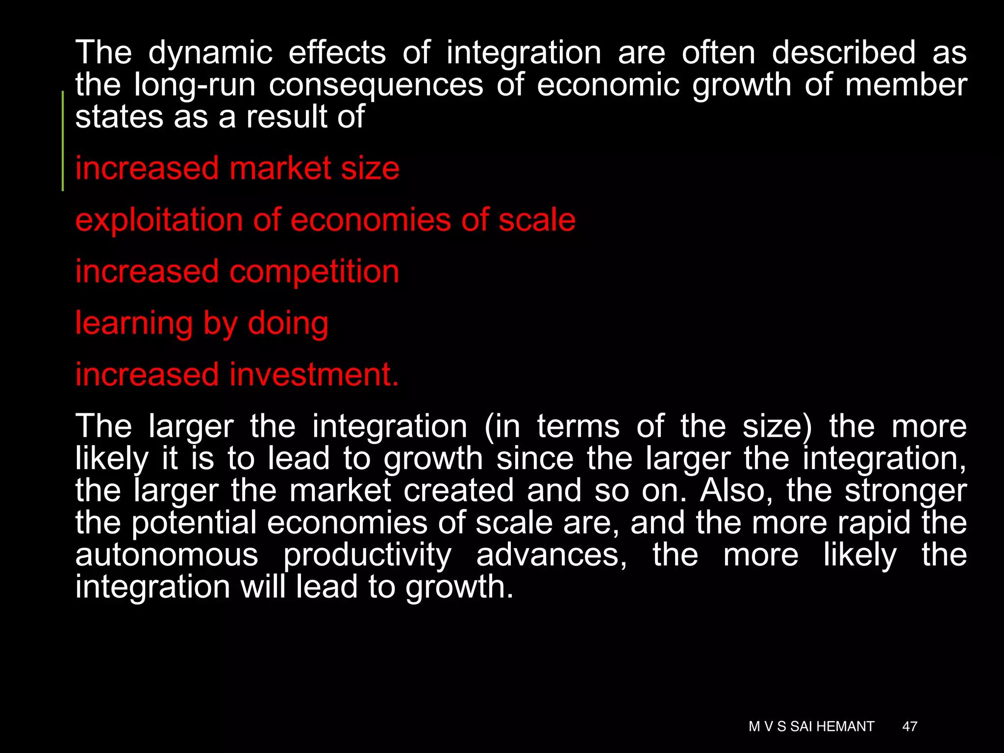 The dynamic effects of integration are often described as
the long-run consequences of economic growth of member
states as a result of
increased market size
exploitation of economies of scale
increased competition
learning by doing
increased investment.
The larger the integration (in terms of the size) the more
likely it is to lead to growth since the larger the integration,
the larger the market created and so on. Also, the stronger
the potential economies of scale are, and the more rapid the
autonomous productivity advances, the more likely the
integration will lead to growth.
M V S SAI HEMANT 47
 