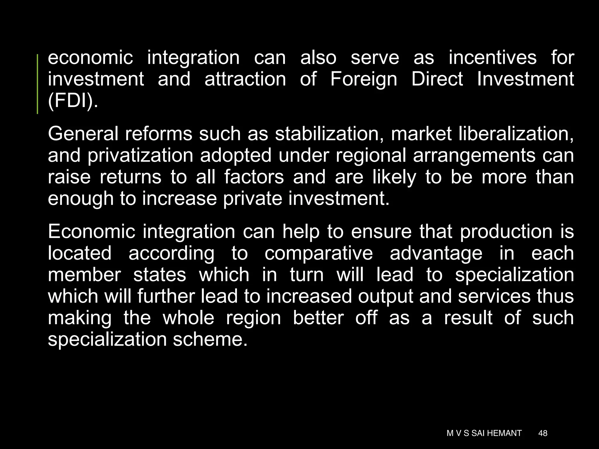 economic integration can also serve as incentives for
investment and attraction of Foreign Direct Investment
(FDI).
General reforms such as stabilization, market liberalization,
and privatization adopted under regional arrangements can
raise returns to all factors and are likely to be more than
enough to increase private investment.
Economic integration can help to ensure that production is
located according to comparative advantage in each
member states which in turn will lead to specialization
which will further lead to increased output and services thus
making the whole region better off as a result of such
specialization scheme.
M V S SAI HEMANT 48
 