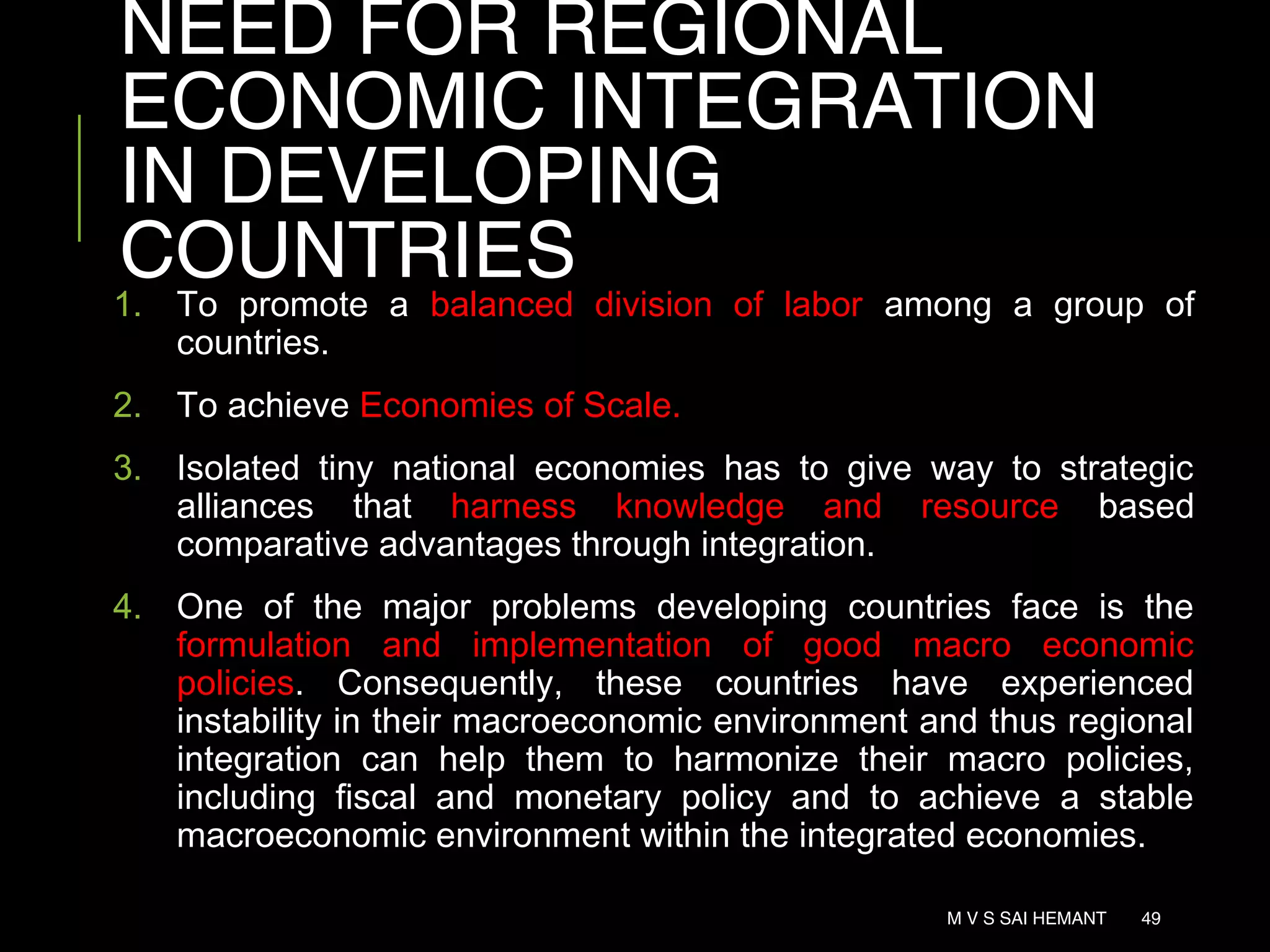 NEED FOR REGIONAL
ECONOMIC INTEGRATION
IN DEVELOPING
COUNTRIES
1. To promote a balanced division of labor among a group of
countries.
2. To achieve Economies of Scale.
3. Isolated tiny national economies has to give way to strategic
alliances that harness knowledge and resource based
comparative advantages through integration.
4. One of the major problems developing countries face is the
formulation and implementation of good macro economic
policies. Consequently, these countries have experienced
instability in their macroeconomic environment and thus regional
integration can help them to harmonize their macro policies,
including fiscal and monetary policy and to achieve a stable
macroeconomic environment within the integrated economies.
M V S SAI HEMANT 49
 