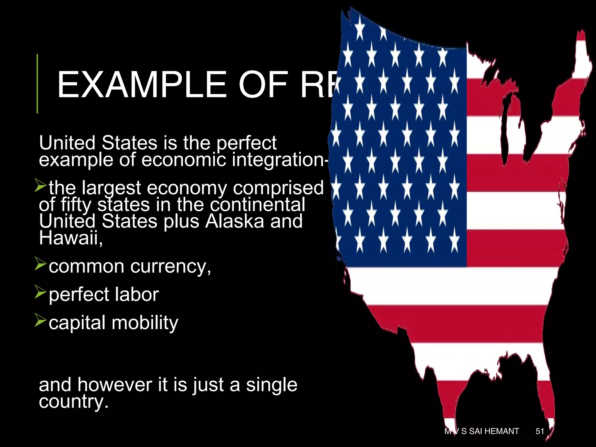 EXAMPLE OF REI
United States is the perfect
example of economic integration-
the largest economy comprised
of fifty states in the continental
United States plus Alaska and
Hawaii,
common currency,
perfect labor
capital mobility
and however it is just a single
country.
M V S SAI HEMANT 51
 