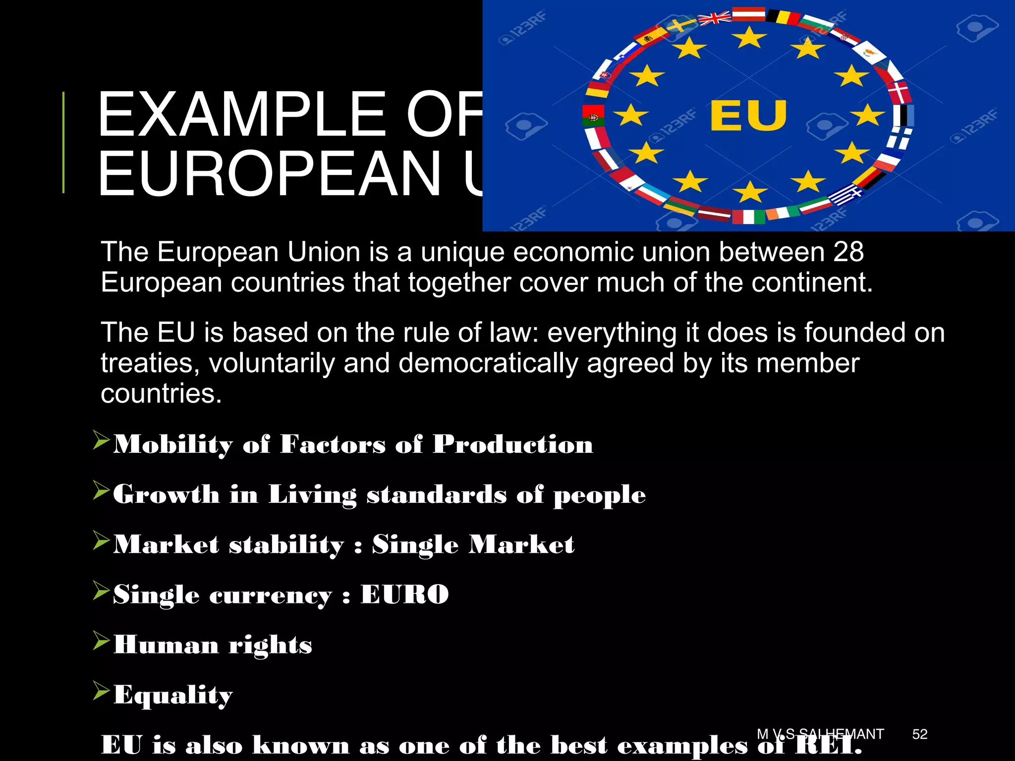 EXAMPLE OF REI :
EUROPEAN UNION
The European Union is a unique economic union between 28
European countries that together cover much of the continent.
The EU is based on the rule of law: everything it does is founded on
treaties, voluntarily and democratically agreed by its member
countries.
Mobility of Factors of Production
Growth in Living standards of people
Market stability : Single Market
Single currency : EURO
Human rights
Equality
EU is also known as one of the best examples of REI.
M V S SAI HEMANT 52
 