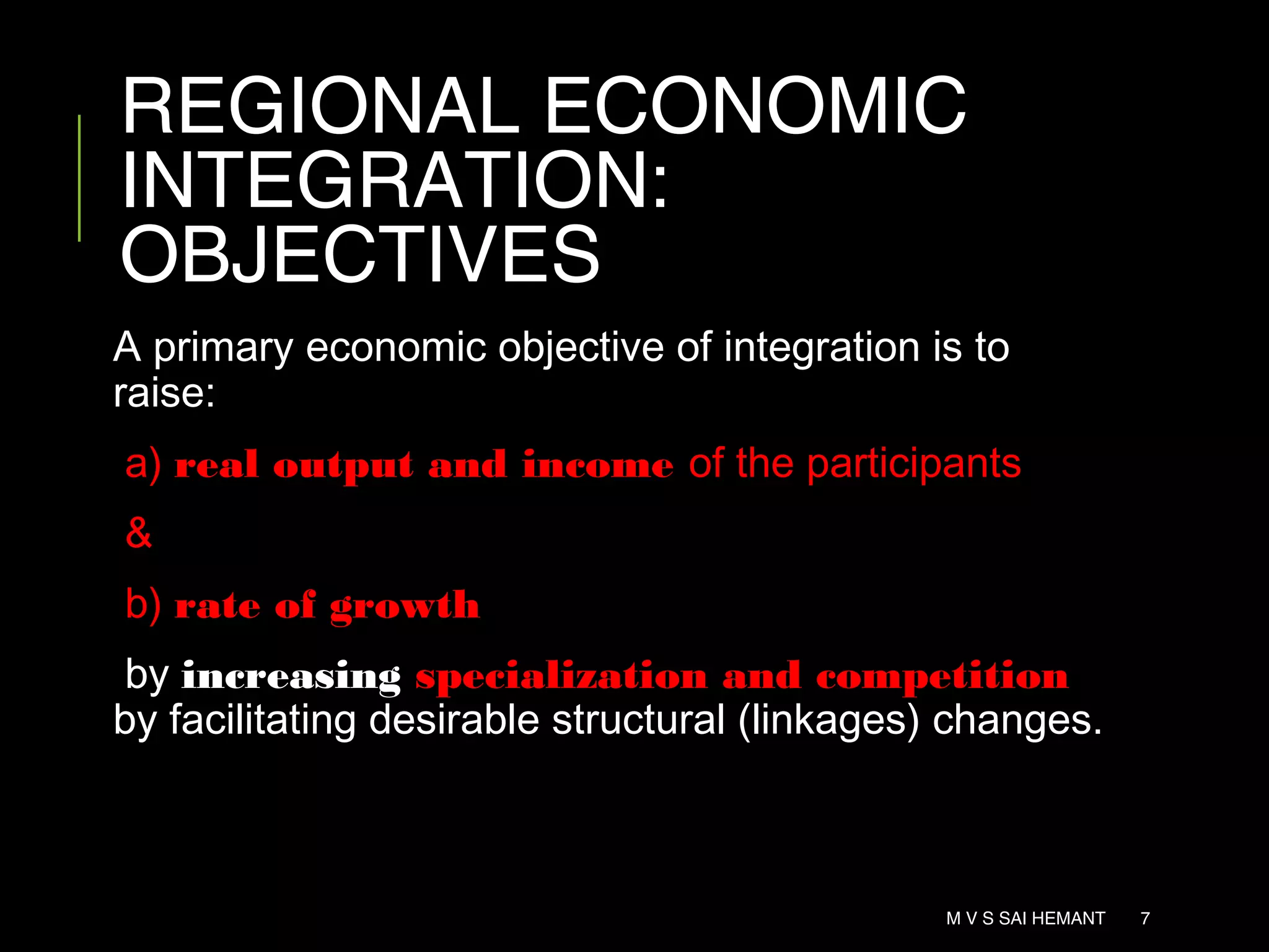 REGIONAL ECONOMIC
INTEGRATION:
OBJECTIVES
A primary economic objective of integration is to
raise:
a) real output and income of the participants
&
b) rate of growth
by increasing specialization and competition
by facilitating desirable structural (linkages) changes.
M V S SAI HEMANT 7
 