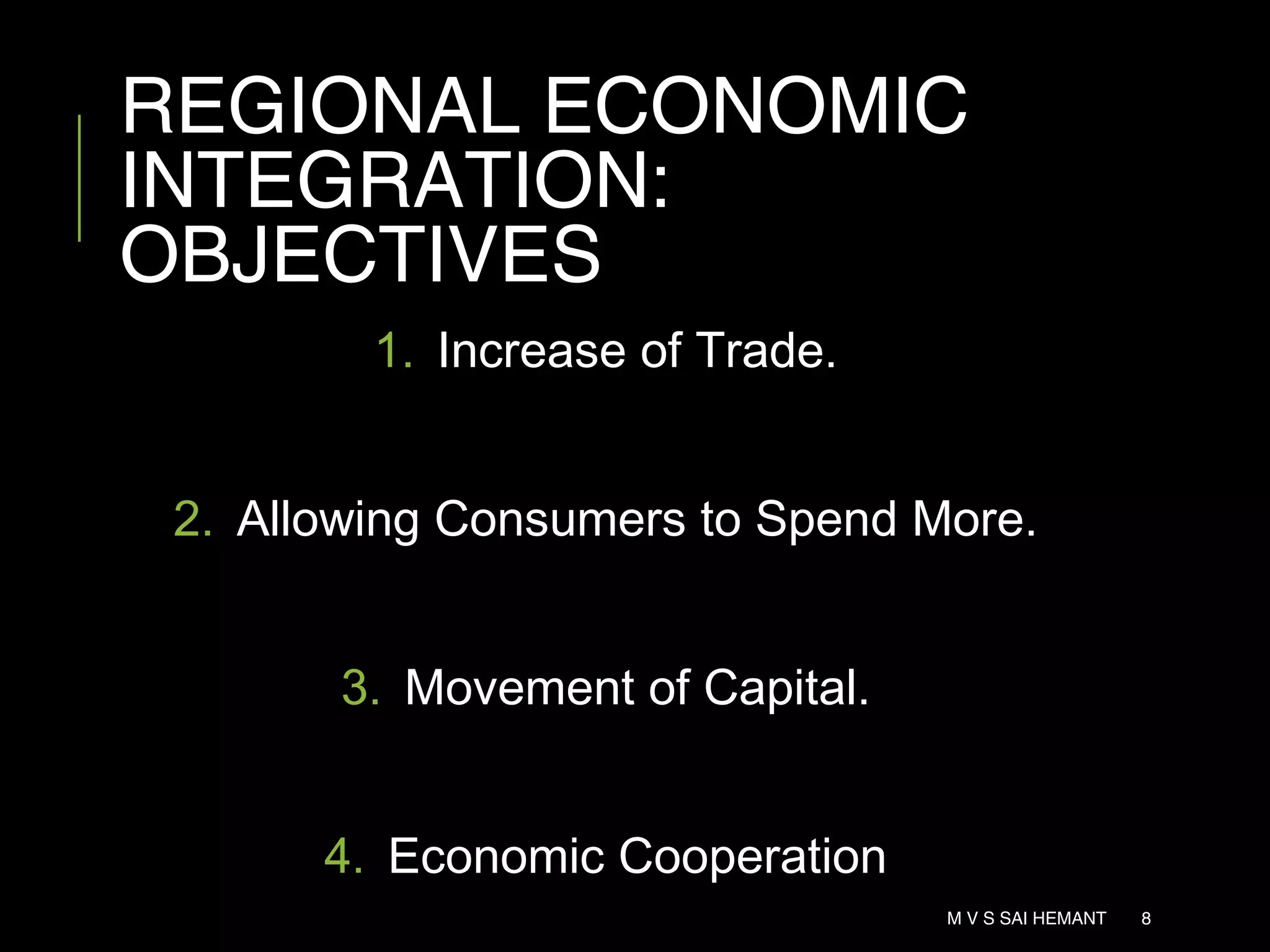 REGIONAL ECONOMIC
INTEGRATION:
OBJECTIVES
1. Increase of Trade.
2. Allowing Consumers to Spend More.
3. Movement of Capital.
4. Economic Cooperation
M V S SAI HEMANT 8
 