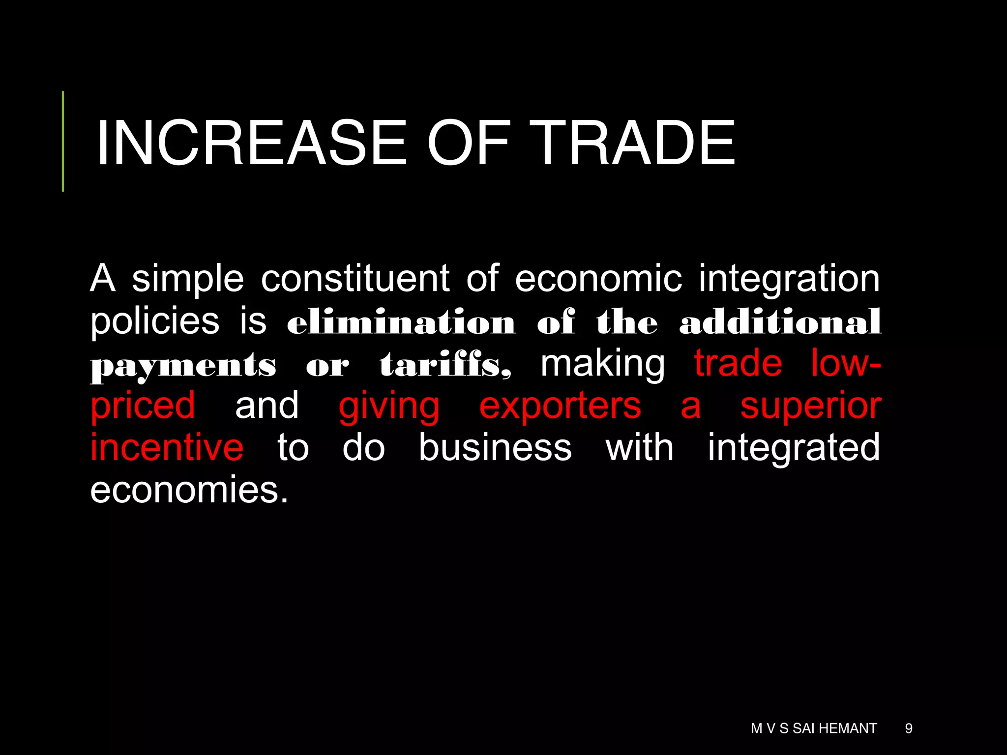 INCREASE OF TRADE
A simple constituent of economic integration
policies is elimination of the additional
payments or tariffs, making trade low-
priced and giving exporters a superior
incentive to do business with integrated
economies.
M V S SAI HEMANT 9
 