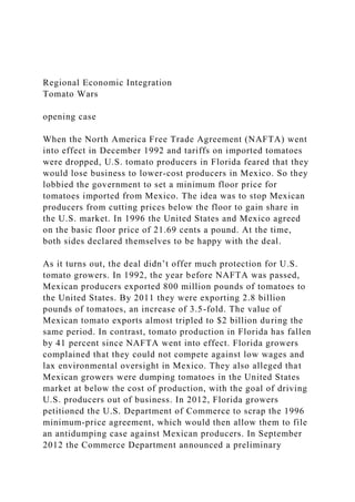 Regional Economic Integration
Tomato Wars
opening case
When the North America Free Trade Agreement (NAFTA) went
into effect in December 1992 and tariffs on imported tomatoes
were dropped, U.S. tomato producers in Florida feared that they
would lose business to lower-cost producers in Mexico. So they
lobbied the government to set a minimum floor price for
tomatoes imported from Mexico. The idea was to stop Mexican
producers from cutting prices below the floor to gain share in
the U.S. market. In 1996 the United States and Mexico agreed
on the basic floor price of 21.69 cents a pound. At the time,
both sides declared themselves to be happy with the deal.
As it turns out, the deal didn’t offer much protection for U.S.
tomato growers. In 1992, the year before NAFTA was passed,
Mexican producers exported 800 million pounds of tomatoes to
the United States. By 2011 they were exporting 2.8 billion
pounds of tomatoes, an increase of 3.5-fold. The value of
Mexican tomato exports almost tripled to $2 billion during the
same period. In contrast, tomato production in Florida has fallen
by 41 percent since NAFTA went into effect. Florida growers
complained that they could not compete against low wages and
lax environmental oversight in Mexico. They also alleged that
Mexican growers were dumping tomatoes in the United States
market at below the cost of production, with the goal of driving
U.S. producers out of business. In 2012, Florida growers
petitioned the U.S. Department of Commerce to scrap the 1996
minimum-price agreement, which would then allow them to file
an antidumping case against Mexican producers. In September
2012 the Commerce Department announced a preliminary
 