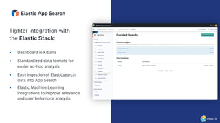 • Dashboard in Kibana
• Standardized data formats for
easier ad-hoc analysis
• Easy ingestion of Elasticsearch
data into App Search
• Elastic Machine Learning
integrations to improve relevance
and user behavioral analysis
Tighter integration with
the Elastic Stack:
 