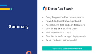 ● Everything needed for modern search
● Powerful administrative dashboard
● Accessible to tech and non-tech users
● Built on top of the Elastic Stack
● Free trial on Elastic Cloud
● Free tier for self-managed deployments
● Resource-based pricing model
Deploy today at elastic.co/app-search
Summary
 