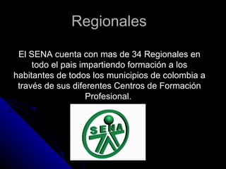 Regionales  El SENA cuenta con mas de 34 Regionales en todo el pais impartiendo formación a los habitantes de todos los municipios de colombia a través de sus diferentes Centros de Formación Profesional.  