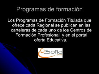 Programas de formación Los Programas de Formación Titulada que ofrece cada Regional se publican en las carteleras de cada uno de los Centros de Formación Profesional  y en el portal oferta Educativa.  