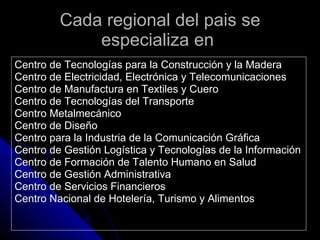 Cada regional del pais se especializa en  Centro de Tecnologías para la Construcción y la Madera Centro de Electricidad, Electrónica y Telecomunicaciones Centro de Manufactura en Textiles y Cuero Centro de Tecnologías del Transporte Centro Metalmecánico Centro de Diseño  Centro para la Industria de la Comunicación Gráfica Centro de Gestión Logística y Tecnologías de la Información Centro de Formación de Talento Humano en Salud Centro de Gestión Administrativa Centro de Servicios Financieros Centro Nacional de Hotelería, Turismo y Alimentos 