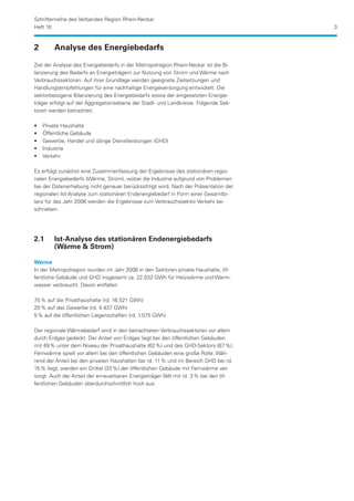 Schriftenreihe des Verbandes Region Rhein-Neckar
Heft 10                                                                               3


2	       Analyse des Energiebedarfs

Ziel der Analyse des Energiebedarfs in der Metropolregion Rhein-Neckar ist die Bi-
lanzierung des Bedarfs an Energieträgern zur Nutzung von Strom und Wärme nach
Verbrauchssektoren. Auf ihrer Grundlage werden geeignete Zielsetzungen und
Handlungsempfehlungen für eine nachhaltige Energieversorgung entwickelt. Die
sektorbezogene Bilanzierung des Energiebedarfs sowie der eingesetzten Energie-
träger erfolgt auf der Aggregationsebene der Stadt- und Landkreise. Folgende Sek-
toren werden betrachtet:

••   Private Haushalte
••   Öffentliche Gebäude
••   Gewerbe, Handel und übrige Dienstleistungen (GHD)
••   Industrie
••   Verkehr

Es erfolgt zunächst eine Zusammenfassung der Ergebnisse des stationären regio-
nalen Energiebedarfs (Wärme, Strom), wobei die Industrie aufgrund von Problemen
bei der Datenerhebung nicht genauer berücksichtigt wird. Nach der Präsentation der
regionalen Ist-Analyse zum stationären Endenergiebedarf in Form einer Gesamtbi-
lanz für das Jahr 2006 werden die Ergebnisse zum Verbrauchssektor Verkehr be-
schrieben.




2.1	     Ist-Analyse des stationären Endenergiebedarfs
	        (Wärme  Strom)

Wärme
In der Metropolregion wurden im Jahr 2006 in den Sektoren private Haushalte, öf-
fentliche Gebäude und GHD insgesamt ca. 22.033 GWh für Heizwärme und Warm-
wasser verbraucht. Davon entfallen

75 % auf die Privathaushalte (rd. 16.521 GWh)
20 % auf das Gewerbe (rd. 4.437 GWh)
5 % auf die öffentlichen Liegenschaften (rd. 1.075 GWh)

Der regionale Wärmebedarf wird in den betrachteten Verbrauchssektoren vor allem
durch Erdgas gedeckt. Der Anteil von Erdgas liegt bei den öffentlichen Gebäuden
mit 49 % unter dem Niveau der Privathaushalte (62 %) und des GHD-Sektors (67 %).
Fernwärme spielt vor allem bei den öffentlichen Gebäuden eine große Rolle. Wäh-
rend der Anteil bei den privaten Haushalten bei rd. 11 % und im Bereich GHD bei rd.
15 % liegt, werden ein Drittel (33 %) der öffentlichen Gebäude mit Fernwärme ver-
sorgt. Auch der Anteil der erneuerbaren Energieträger fällt mit rd. 3 % bei den öf-
fentlichen Gebäuden überdurchschnittlich hoch aus.
 