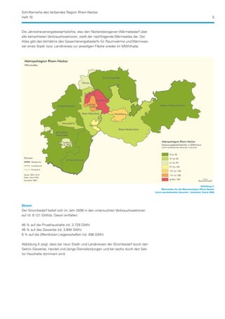 Schriftenreihe des Verbandes Region Rhein-Neckar
Heft 10                                                                                                                                5



Die Jahresheizenergiebedarfsdichte, also den flächenbezogenen Wärmebedarf über
alle betrachteten Verbrauchssektoren, stellt der nachfolgende Wärmeatlas dar. Der
Atlas gibt das Verhältnis des Gesamtenergiebedarfs für Raumwärme und Warmwas-
ser eines Stadt- bzw. Landkreises zur jeweiligen Fläche wieder (in MWh/ha/a).




Der Strombedarf belief sich im Jahr 2006 in den untersuchten Verbrauchssektoren
auf rd. 8.121 GWh/a. Davon entfallen:

46 % auf die Privathaushalte (rd. 3.729 GWh)
48 % auf das Gewerbe (rd. 498 GWh)
6 % auf die öffentlichen Liegenschaften (rd. 3.894 GWh)

Abbildung 4 zeigt, dass bei neun Stadt- und Landkreisen der Strombedarf durch den
Sektor Gewerbe, Handel und übrige Dienstleistungen und bei sechs durch den Sek-
tor Haushalte dominiert wird.




                                                                                                                             Abbildung 3:
                                                                                         Wärmeatlas für die Metropolregion Rhein-Neckar
                                                                                    (ohne verarbeitendes Gewerbe / Industrie), Stand 2006




Strom
Der Strombedarf belief sich im Jahr 2006 in den untersuchten Verbrauchssektoren
auf rd. 8.121 GWh/a. Davon entfallen:

46 % auf die Privathaushalte (rd. 3.729 GWh)
48 % auf das Gewerbe (rd. 3.894 GWh)
6 % auf die öffentlichen Liegenschaften (rd. 498 GWh)

Abbildung 4 zeigt, dass bei neun Stadt- und Landkreisen der Strombedarf durch den
Sektor Gewerbe, Handel und übrige Dienstleistungen und bei sechs durch den Sek-
tor Haushalte dominiert wird.
 
 