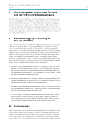 Schriftenreihe des Verbandes Region Rhein-Neckar
Heft 10                                                                                  17


6	      Systemintegration erneuerbarer	 Energien 		
	       und konventioneller Energieerzeugung
Grundlegende Voraussetzung für die Erschließung der genannten Ausbaupotenziale
erneuerbarer Energien ist eine erfolgreiche Systemintegration in die bestehenden
energiewirtschaftlichen Strukturen. Im ersten Teil wird die vorteilhafte Ausgangssitu-
ation der Metropolregion aufgrund der bestehenden Nah- und Fernwärmenetze im
Hinblick auf eine effiziente Wärmeversorgung dargestellt. Das zweite und dritte Un-
terkapitel beziehen sich im Anschluss auf die Herausforderungen zu einer regionalen
Neustrukturierung des Stromsystems durch die Entwicklung intelligenter Netze und
neuer Speichertechnologien.



6.1	    Kraft-Wärme-Kopplung in Verbindung mit
	       Nah- und Fernwärme

In der Metropolregion Rhein-Neckar basiert die Fernwärmeerzeugung zu über 95 %
auf Prozessen der Kraft-Wärme-Kopplung (ENERKO GmbH 2008). In der Region
sind verschiedene Fernwärmeversorgungsunternehmen ansässig, die zahlreiche
Wärmenetze von unterschiedlicher Länge betreiben. Im Rahmen kommunaler Erhe-
bungen wurden darüber hinaus Potenziale für den Ausbau weiterer Wärmenetze er-
mittelt, die allerdings einer Aktualisierung bedürfen (Raumordnungsverband Rhein-
Neckar 2005, Verband Region Rhein-Neckar 2007). Unter Berücksichtigung der
regio­ alen Ausgangsituation werden für die Nutzung der KWK-Technologie und der
     n
Nah-/Fernwärme vorrangig folgende regionale Entwicklungsmöglichkeiten gesehen,
die sich auch in den Maßnahmenempfehlungen widerspiegeln:

•• Verbesserte öffentlichkeitsbezogene Vermarktung der Region unter dem Aspekt
   der KWK- und Fernwärmenutzung und unter Einbindung sämtlicher interessier-
   ter regionaler Unternehmen und Energiedienstleister (Öffentlichkeitskampagne
   mit allgemeinen Informationen zur KWK-Technologie und ihren Vorteilen, Darstel-
   lung von beispielhaften Vorbildprojekten, etc.).

•• Regionale verbesserte Erfassung von KWK-Anlagen zur dezentralen Versorgung
   über ein Anlagenkataster, in das langfristig auch Potenziale zu Effizienz- und Mo-
   dernisierungspotenzialen aufgenommen werden können.

•• Entwicklung einer regionalen Förderberatung zu Planung, Errichtung und Betrieb
   von dezentralen KWK-Anlagen unter Einbindung sämtlicher interessierter Unter-
   nehmen und Energiedienstleistungsunternehmen.

•• Unterstützung von freiwilligen Kooperationslösungen zur dezentralen Einspei-
   sung von Wärme in das bestehende Fernwärmenetz (Kooperationsvereinba-
   rungen, Selbstverpflichtungen), in diesem Kontext Entwicklung von Strategien
   zur Erschließung des Wärmeabsatzes bei bestehenden Biomasse-HKW.



6.2	    Intelligente Netze

Die Entwicklung der Netzinfrastruktur ist eine entscheidende Voraussetzung für den
beschleunigten Ausbau der erneuerbaren Energien und die beschlossene Umset-
zung des Atomausstiegsbeschlusses der Bundesregierung. Besonders die Verteil-
netze werden die Lasten eines dynamischen Ausbaus der erneuerbaren Energien
tragen müssen. Ein in Bezug auf die Verteilnetze zentral diskutiertes Konzept ist das
 