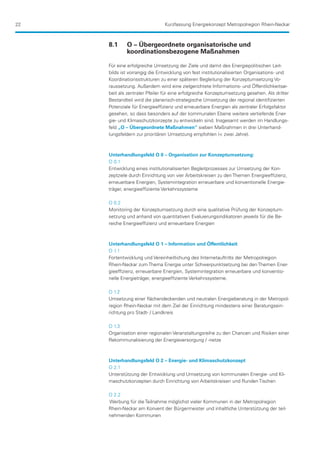 22                             Kurzfassung Energiekonzept Metropolregion Rhein-Neckar



     8.1	    O – Übergeordnete organisatorische und
     	       koordinationsbezogene Maßnahmen

     Für eine erfolgreiche Umsetzung der Ziele und damit des Energiepolitischen Leit-
     bilds ist vorrangig die Entwicklung von fest institutionalisierten Organisations- und
     Koordinationsstrukturen zu einer späteren Begleitung der Konzeptumsetzung Vo-
     raussetzung. Außerdem wird eine zielgerichtete Informations- und Öffentlichkeitsar-
     beit als zentraler Pfeiler für eine erfolgreiche Konzeptumsetzung gesehen. Als dritter
     Bestandteil wird die planerisch-strategische Umsetzung der regional identifizierten
     Potenziale für Energieeffizienz und erneuerbare Energien als zentraler Erfolgsfaktor
     gesehen, so dass besonders auf der kommunalen Ebene weitere vertiefende Ener-
     gie- und Klimaschutzkonzepte zu entwickeln sind. Insgesamt werden im Handlungs-
     feld „O – Übergeordnete Maßnahmen“ sieben Maßnahmen in drei Unterhand-
     lungsfeldern zur prioritären Umsetzung empfohlen ( zwei Jahre).



     Unterhandlungsfeld O 0 – Organisation zur Konzeptumsetzung:
     O 0.1
     Entwicklung eines institutionalisierten Begleitprozesses zur Umsetzung der Kon-
     zeptziele durch Einrichtung von vier Arbeitskreisen zu den Themen Energieeffizienz,
     erneuerbare Energien, Systemintegration erneuerbare und konventionelle Energie-
     träger, energieeffiziente Verkehrssysteme

     O 0.2
     Monitoring der Konzeptumsetzung durch eine qualitative Prüfung der Konzeptum-
     setzung und anhand von quantitativen Evaluierungsindikatoren jeweils für die Be-
     reiche Energieeffizienz und erneuerbare Energien



     Unterhandlungsfeld O 1 – Information und Öffentlichkeit
     O 1.1
     Fortentwicklung und Vereinheitlichung des Internetauftritts der Metropolregion
     Rhein-Neckar zum Thema Energie unter Schwerpunktsetzung bei den Themen Ener-
     gieeffizienz, erneuerbare Energien, Systemintegration erneuerbare und konventio-
     nelle Energieträger, energieeffiziente Verkehrssysteme.

     O 1.2
     Umsetzung einer flächendeckenden und neutralen Energieberatung in der Metropol-
     region Rhein-Neckar mit dem Ziel der Einrichtung mindestens einer Beratungsein-
     richtung pro Stadt- / Landkreis

     O 1.3
     Organisation einer regionalen Veranstaltungsreihe zu den Chancen und Risiken einer
     Rekommunalisierung der Energieversorgung / -netze



     Unterhandlungsfeld O 2 – Energie- und Klimaschutzkonzept
     O 2.1
     Unterstützung der Entwicklung und Umsetzung von kommunalen Energie- und Kli-
     maschutzkonzepten durch Einrichtung von Arbeitskreisen und Runden Tischen

     O 2.2
     Werbung für die Teilnahme möglichst vieler Kommunen in der Metropolregion
     Rhein-Neckar am Konvent der Bürgermeister und inhaltliche Unterstützung der teil-
     nehmenden Kommunen
 