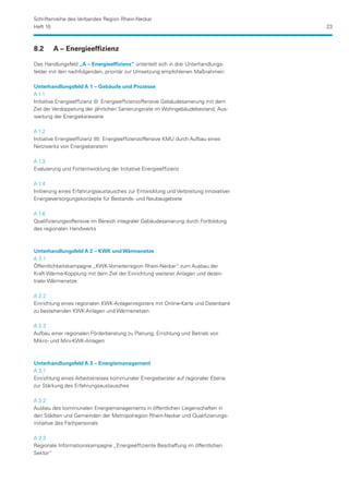 Schriftenreihe des Verbandes Region Rhein-Neckar
Heft 10                                                                               23



8.2	    A – Energieeffizienz

Das Handlungsfeld „A – Energieeffizienz“ unterteilt sich in drei Unterhandlungs-
felder mit den nachfolgenden, prioritär zur Umsetzung empfohlenen Maßnahmen:

Unterhandlungsfeld A 1 – Gebäude und Prozesse
A 1.1
Initiative Energieeffizienz (I): Energieeffizienzoffensive Gebäudesanierung mit dem
Ziel der Verdoppelung der jährlichen Sanierungsrate im Wohngebäudebestand, Aus-
weitung der Energiekarawane

A 1.2
Initiative Energieeffizienz (II): Energieeffizienzoffensive KMU durch Aufbau eines
Netzwerks von Energieberatern

A 1.3
Evaluierung und Fortentwicklung der Initiative Energieeffizienz

A 1.4
Initiierung eines Erfahrungsaustausches zur Entwicklung und Verbreitung innovativer
Energieversorgungskonzepte für Bestands- und Neubaugebiete

A 1.6
Qualifizierungsoffensive im Bereich integraler Gebäudesanierung durch Fortbildung
des regionalen Handwerks



Unterhandlungsfeld A 2 – KWK und Wärmenetze
A 2.1
Öffentlichkeitskampagne „KWK-Vorreiterregion Rhein-Neckar“ zum Ausbau der
Kraft-Wärme-Kopplung mit dem Ziel der Einrichtung weiterer Anlagen und dezen-
traler Wärmenetze

A 2.2
Einrichtung eines regionalen KWK-Anlagenregisters mit Online-Karte und Datenbank
zu bestehenden KWK-Anlagen und Wärmenetzen

A 2.3
Aufbau einer regionalen Förderberatung zu Planung, Errichtung und Betrieb von
Mikro- und Mini-KWK-Anlagen



Unterhandlungsfeld A 3 – Energiemanagement
A 3.1
Einrichtung eines Arbeitskreises kommunaler Energieberater auf regionaler Ebene
zur Stärkung des Erfahrungsaustausches

A 3.2
Ausbau des kommunalen Energiemanagements in öffentlichen Liegenschaften in
den Städten und Gemeinden der Metropolregion Rhein-Neckar und Qualifizierungs­
initiative des Fachpersonals

A 3.3
Regionale Informationskampagne „Energieeffiziente Beschaffung im öffentlichen
Sektor“
 
