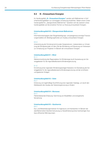 24                            Kurzfassung Energiekonzept Metropolregion Rhein-Neckar



     8.3	    B – Erneuerbare Energien

     Im Handlungsfeld „B – Erneuerbare Energien“ werden acht Maßnahmen in fünf
     Unterhandlungsfeldern zur vorrangigen Umsetzung empfohlen. Neben einem Unter-
     handlungsfeld für „übergeordnete Maßnahmen“ beziehen sich die weiteren Unter-
     handlungsfelder auf die einzelnen Formen zur Nutzung erneuerbarer Energien:



     Unterhandlungsfeld B 0 – Übergeordnete Maßnahmen
     B 0.1
     Informationskampagne über Bürgerbeteiligungs- und passgenaue sonstige Finanzie-
     rungsmodelle (z.B. Beteiligungsfonds) zum Ausbau erneuerbarer Energien

     B 0.2
     Unterstützung der Gründung kommunaler Kooperationen, insbesondere zur Umset-
     zung der Windpotenziale mit dem Ziel der Bündelung und Steuerung von Interessen
     zur Umsetzung von Projekten im Bereich der erneuerbaren Energien



     Unterhandlungsfeld B 1 – Wind
     B 1.1
     Weiterentwicklung des Regionalplans für Windenergie durch Ausweisung von Vor-
     ranggebieten für die regionalbedeutsame Windenergienutzung

     B 1.2
     Einrichtung eines regionalen Windenergieanlagen-Katasters mit Darstellung der Vor-
     ranggebiete für die regionalbedeutsame Windenergienutzung und der errichteten
     und geplanten Anlagen



     Unterhandlungsfeld B 2 – Solar
     B 2.1
     Initiierung und regelmäßige Durchführung einer regionalen Solarliga, um durch den
     Wettbewerb den Ausbau der Solarenergienutzung zu fördern



     Unterhandlungsfeld B 4 – Biomasse
     B 4.1
     Flächendeckende Erfassung / Sammlung von Bioabfällen und energetische
     Verwertung



     Unterhandlungsfeld B 5 – Geothermie
     B 5.1
     Aus- und Weiterbildungsinitiativen für Ingenieure und Handwerker im Bereich der
     oberflächennahen Geothermienutzung zur Gewährleistung eines hochwertigen Aus-
     baus effizienter Wärmepumpen
 