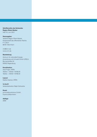 Schriftenreihe des Verbandes
Region Rhein-Neckar
Heft 10, Juni 2012

Herausgeber:
Verband Region Rhein-Neckar
Körperschaft des öffentlichen Rechts
P 7 20-21
   ,
68161 Mannheim

info@vrrn.de
www.vrrn.de

Bearbeitung:
Zentrum für rationelle Energie­
anwendung und Umwelt GmbH (ZREU)
Blumenstraße 24
93055 Regensburg

Koordination:
Axel Finger, VRRN
Telefon:	+49 621 10708-25
Telefax:	 +49 621 10708-34

Layout:
Nadine Kastner, VRRN

V.i.S.d.P.:
Verbandsdirektor Ralph Schlusche

Druck:
printmedia-solutions GmbH,
Frankfurt/Mannheim

Auflage:
2000
 