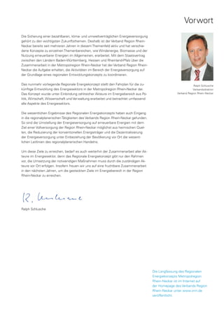Vorwort
Die Sicherung einer bezahlbaren, klima- und umweltverträglichen Energieversorgung
gehört zu den wichtigsten Zukunftsthemen. Deshalb ist der Verband Region Rhein-
Neckar bereits seit mehreren Jahren in diesem Themenfeld aktiv und hat verschie-
dene Konzepte zu einzelnen Themenbereichen, wie Windenergie, Biomasse und der
Nutzung erneuerbarer Energien im Allgemeinen, erarbeitet. Mit dem Staatsvertrag
zwischen den Ländern Baden-Württemberg, Hessen und Rheinland-Pfalz über die
Zusammenarbeit in der Metropolregion Rhein-Neckar hat der Verband Region Rhein-
Neckar die Aufgabe erhalten, die Aktivitäten im Bereich der Energieversorgung auf
der Grundlage eines regionalen Entwicklungskonzepts zu koordinieren.

Das nunmehr vorliegende Regionale Energiekonzept stellt den Fahrplan für die zu-                               Ralph Schlusche
künftige Entwicklung des Energiesektors in der Metropolregion Rhein-Neckar dar.                               Verbandsdirektor
Das Konzept wurde unter Einbindung zahlreicher Akteure im Energiebereich aus Po-                   Verband Region Rhein-Neckar

litik, Wirtschaft, Wissenschaft und Verwaltung erarbeitet und betrachtet umfassend
alle Aspekte des Energiesektors.

Die wesentlichen Ergebnisse des Regionalen Energiekonzepts haben auch Eingang
in die regionalplanerischen Tätigkeiten des Verbands Region Rhein-Neckar gefunden.
So sind die Umstellung der Energieversorgung auf erneuerbare Energien mit dem
Ziel einer Vollversorgung der Region Rhein-Neckar möglichst aus heimischen Quel-
len, die Reduzierung der konventionellen Energieträger und die Dezentralisierung
der Energieversorgung unter Einbeziehung der Bevölkerung vor Ort die wesent-
lichen Leitlinien des regionalplanerischen Handelns.

Um diese Ziele zu erreichen, bedarf es auch weiterhin der Zusammenarbeit aller Ak-
teure im Energiesektor, denn das Regionale Energiekonzept gibt nur den Rahmen
vor, die Umsetzung der notwendigen Maßnahmen muss durch die zuständigen Ak-
teure vor Ort erfolgen. Insofern freuen wir uns auf eine fruchtbare Zusammenarbeit
in den nächsten Jahren, um die gesteckten Ziele im Energiebereich in der Region
Rhein-Neckar zu erreichen.




Ralph Schlusche




                                                                                     Die Langfassung des Regionalen
                                                                                     Energiekonzepts Metropolregion
                                                                                     Rhein-Neckar ist im Internet auf
                                                                                     der Homepage des Verbands Region
                                                                                     Rhein-Neckar unter www.vrrn.de
                                                                                     veröffentlicht.
 