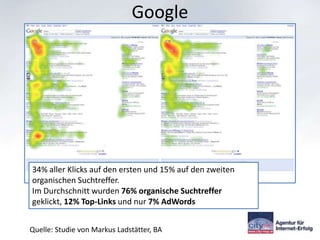 Google




34% aller Klicks auf den ersten und 15% auf den zweiten
organischen Suchtreffer.
Im Durchschnitt wurden 76% organische Suchtreffer
geklickt, 12% Top-Links und nur 7% AdWords


Quelle: Studie von Markus Ladstätter, BA
 