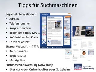 Tipps für Suchmaschinen
Regionalinformationen:
• Adresse
• Telefonnummer
• Ansprechpartner
• Bilder des Shops, MA, …
• Anfahrtsbeschr., Karte
• Lokaler Context
Eigener Webauftritt ????:
• Branchensites
• Regionalsites
• Marktplätze
Suchmaschinenwerbung (AdWords):
• Eher nur wenn Online kaufbar oder Gutscheine
 