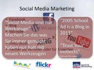Social Media Marketing
• Facebook                    “2005 School
“Social Media sind nur
• Blog
Werkzeuge”.                   Ad is a Blog in
• YouTube                     2011”
Machen Sie das was
Sie immer gemacht
• XING (B2B)
                              “Trust Your
haben nur Verteiler oder für Experten
• Twitter als halt mit
neuen Werkzeugen              Instincts”
                              Ramon De Leon
 