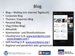 Blog
• Blog = Weblog (ein Internet Tagebuch)
• Corporate Blog
• Themen / Experten Blog
• Personal Blog
• Vlog (Video Blog)
• Aktualität
• Kommentier- und Sharefunktionen
• Cloudservice (z.B. www.wordpress.com
  , www.blogger.com )
• Self-Hosting (z.B. www.wordpress.org )
• Regional und persönlich oder gemeinsam
 