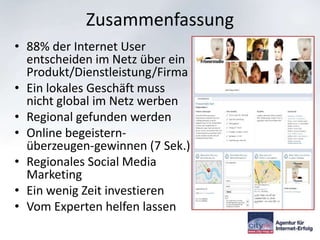 Zusammenfassung
• 88% der Internet User
  entscheiden im Netz über ein
  Produkt/Dienstleistung/Firma
• Ein lokales Geschäft muss
  nicht global im Netz werben
• Regional gefunden werden
• Online begeistern-
  überzeugen-gewinnen (7 Sek.)
• Regionales Social Media
  Marketing
• Ein wenig Zeit investieren
• Vom Experten helfen lassen
 