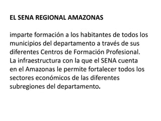 EL SENA REGIONAL AMAZONAS imparte formación a los habitantes de todos los municipios del departamento a través de sus diferentes Centros de Formación Profesional. La infraestructura con la que el SENA cuenta en el Amazonas le permite fortalecer todos los sectores económicos de las diferentes subregiones del departamento. 