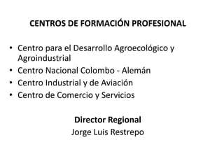 CENTROS DE FORMACIÓN PROFESIONALCentro para el Desarrollo Agroecológico y Agroindustrial Centro Nacional Colombo - Alemán Centro Industrial y de Aviación Centro de Comercio y ServiciosDirector RegionalJorge Luis Restrepo