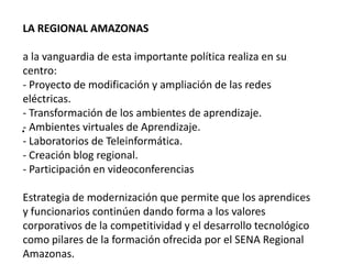 .LA REGIONAL AMAZONAS a la vanguardia de esta importante política realiza en su centro: - Proyecto de modificación y ampliación de las redes eléctricas. - Transformación de los ambientes de aprendizaje.- Ambientes virtuales de Aprendizaje.- Laboratorios de Teleinformática.- Creación blog regional.- Participación en videoconferenciasEstrategia de modernización que permite que los aprendices y funcionarios continúen dando forma a los valores corporativos de la competitividad y el desarrollo tecnológico como pilares de la formación ofrecida por el SENA Regional Amazonas.