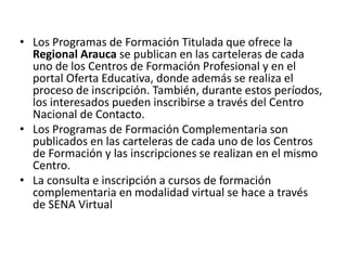 Los Programas de Formación Titulada que ofrece la Regional Arauca se publican en las carteleras de cada uno de los Centros de Formación Profesional y en el portal Oferta Educativa, donde además se realiza el proceso de inscripción. También, durante estos períodos, los interesados pueden inscribirse a través del Centro Nacional de Contacto.Los Programas de Formación Complementaria son publicados en las carteleras de cada uno de los Centros de Formación y las inscripciones se realizan en el mismo Centro.La consulta e inscripción a cursos de formación complementaria en modalidad virtual se hace a través de SENA Virtual