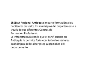 El SENA Regional Antioquia imparte formación a loshabitantes de todos los municipios del departamento através de sus diferentes Centros deFormación Profesional.La infraestructura con la que el SENA cuenta enAntioquia le permite fortalecer todos los sectoreseconómicos de las diferentes subregiones deldepartamento.