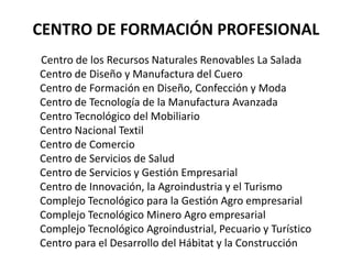 CENTRO DE FORMACIÓN PROFESIONAL        Centro de los Recursos Naturales Renovables La Salada  Centro de Diseño y Manufactura del Cuero Centro de Formación en Diseño, Confección y Moda Centro de Tecnología de la Manufactura Avanzada Centro Tecnológico del Mobiliario Centro Nacional Textil Centro de Comercio Centro de Servicios de Salud Centro de Servicios y Gestión Empresarial Centro de Innovación, la Agroindustria y el Turismo Complejo Tecnológico para la Gestión Agro empresarial Complejo Tecnológico Minero Agro empresarial Complejo Tecnológico Agroindustrial, Pecuario y Turístico Centro para el Desarrollo del Hábitat y la Construcción