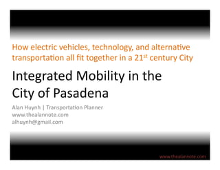 Integrated	
  Mobility	
  in	
  the	
  
City	
  of	
  Pasadena	
  
How	
  electric	
  vehicles,	
  technology,	
  and	
  alterna:ve	
  
transporta:on	
  all	
  ﬁt	
  together	
  in	
  a	
  21st	
  century	
  City	
  
Alan	
  Huynh	
  |	
  Transporta:on	
  Planner	
  
www.thealannote.com	
  
alhuynh@gmail.com	
  
www.thealannote.com	
  
 