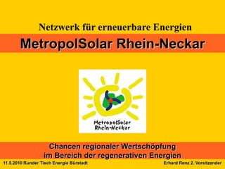 Netzwerk für erneuerbare Energien
       MetropolSolar Rhein-Neckar




                   Chancen regionaler Wertschöpfung
                  im Bereich der regenerativen Energien
11.5.2010 Runder Tisch Energie Bürstadt           Erhard Renz 2. Vorsitzender
 