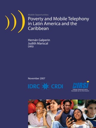 Poverty and Mobile Telephony in Latin America and the Caribbean 
Mobile Opportunities: 
Poverty and Mobile Telephony 
in Latin America and the 
Caribbean 
Hernán Galperin 
Judith Mariscal 
DIRSI 
November 2007 
 