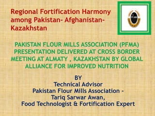 BY
Technical Advisor
Pakistan Flour Mills Association –
Tariq Sarwar Awan,
Food Technologist & Fortification Expert
1
Regional Fortification Harmony
among Pakistan- Afghanistan-
Kazakhstan
 