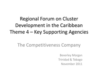 Regional Forum on Cluster
  Development in the Caribbean
Theme 4 – Key Supporting Agencies

   The Competitiveness Company
                     Beverley Morgan
                    Trinidad & Tobago
                      November 2011
 