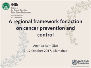 64th
Session of
the Regional Committee
for the Eastern Mediterranean
Islamabad, Pakistan
9–12 October 2017
A regional framework for action
on cancer prevention and
control
Agenda item 3(a)
9–12 October 2017, Islamabad
 