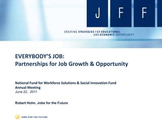EVERYBODY’S JOB:Partnerships for Job Growth & Opportunity National Fund for Workforce Solutions & Social Innovation Fund Annual Meeting June 22,  2011 Robert Holm, Jobs for the Future 