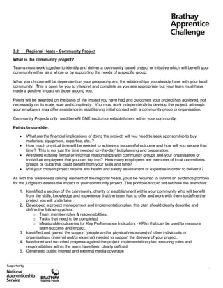 3.2

Regional Heats - Community Project

What is the community project?
Teams must work together to identify and deliver a community based project or initiative which will benefit your
community either as a whole or by supporting the needs of a specific group.
What you choose will be dependent on your geography and the relationships you already have with your local
community. This is open for you to interpret and complete as you see appropriate but your team must have
made a positive impact on those around you.
Points will be awarded on the basis of the impact you have had and outcomes your project has achieved, not
necessarily on its scale, size and complexity. You must work independently to develop the project, although
your employers may offer assistance in establishing initial contact with a community group or organisation.
Community Projects only need benefit ONE section or establishment within your community.
Points to consider:





What are the financial implications of doing the project; will you need to seek sponsorship to buy
materials, equipment, expertise, etc..?
How much physical time will be needed to achieve a successful outcome and how will you secure that
time? This is not just the time needed ‘on-the-day’ but planning and preparation.
Are there existing formal or informal relationships with community groups and your organisation or
individual employees that you can tap into? How many employees are members of local committees,
groups or clubs that could benefit from your skills and time?
Will your chosen project require any health and safety assessment or expertise in order to deliver it?

As with the ‘awareness raising’ element of the regional heats, you’ll be required to submit an evidence portfolio
for the judges to assess the impact of your community project. This portfolio should set out how the team has:
1. Identified a section of the community, charity or establishment within your community who will benefit
from the skills, knowledge and experience that the team has to offer and work with them to define the
project you will undertake.
2. Developed a project management and implementation plan, this plan should clearly describe and
define the following points:
o Team member roles & responsibilities.
o Tasks that need to be completed.
o Measurable outcomes (or Key Performance Indicators - KPIs) that can be used to measure
team success and impact.
3. Identified and gained the support (people and/or physical resources) of other individuals or
organisations (internal and/or external) needed to support the delivery of your project.
4. Monitored and recorded progress against the project implementation plan, ensuring roles and
responsibilities within the team have been clearly defined.
5. Generated public interest and external media coverage

9

 
