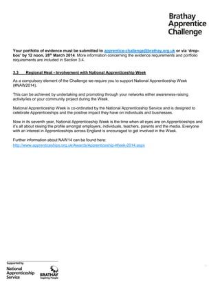 Your portfolio of evidence must be submitted to apprentice-challenge@brathay.org.uk or via ‘dropbox’ by 12 noon, 28th March 2014. More information concerning the evidence requirements and portfolio
requirements are included in Section 3.4.
3.3

Regional Heat - Involvement with National Apprenticeship Week

As a compulsory element of the Challenge we require you to support National Apprenticeship Week
(#NAW2014).
This can be achieved by undertaking and promoting through your networks either awareness-raising
activity/ies or your community project during the Week.
National Apprenticeship Week is co-ordinated by the National Apprenticeship Service and is designed to
celebrate Apprenticeships and the positive impact they have on individuals and businesses.
Now in its seventh year, National Apprenticeship Week is the time when all eyes are on Apprenticeships and
it’s all about raising the profile amongst employers, individuals, teachers, parents and the media. Everyone
with an interest in Apprenticeships across England is encouraged to get involved in the Week.
Further information about NAW14 can be found here:
http://www.apprenticeships.org.uk/Awards/Apprenticeship-Week-2014.aspx

11

 