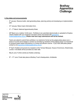 4. Key dates and announcements
-

6th January: Receive toolkit, start generating ideas, planning activity and developing an implementation
plan.

-

31st January: Return team information form.

-

3rd – 7th March: National Apprenticeship Week.

-

28th March (on or before 12.00 noon) - Portfolios to be submitted electronically or uploaded to Dropbox
(clearly labeled with your employer and team name) and shared with apprenticechallenge@brathay.org.uk. Please note hard copy submissions will not be marked.
Teams are asked to submit their portfolios in an electronic format as the judging takes place over a
series of rounds and at stages is carried out remotely by members of the judging panel. It is impractical
to transport paper based submissions in a timely and efficient manner. If you have difficulties please
contact us via apprentice-challenge@brathay.org.uk.

-

9th April: Finalists announced at a reception at the Terrace Marquee, House of Commons, Westminster,
London. Full details will be provided at a later date.

-

May & June: Further activity by finalists underway.

-

9th - 11th June: Finals take place at Brathay Trust’s Headquarters, Ambleside.

13

 